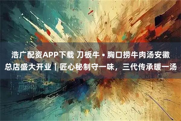 浩广配资APP下载 刀板牛 • 胸口捞牛肉汤安徽总店盛大开业｜匠心秘制守一味，三代传承暖一汤