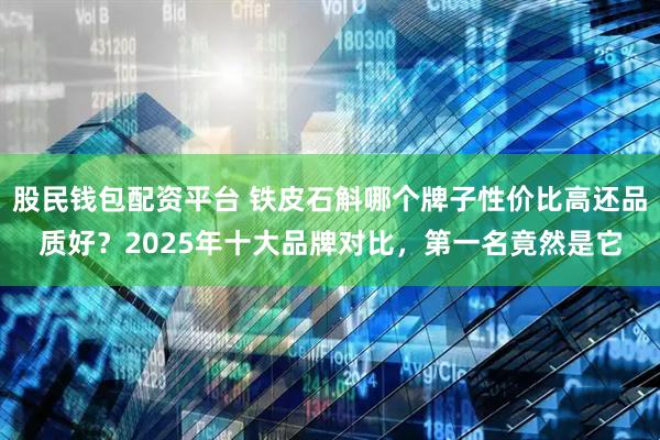 股民钱包配资平台 铁皮石斛哪个牌子性价比高还品质好？2025年十大品牌对比，第一名竟然是它