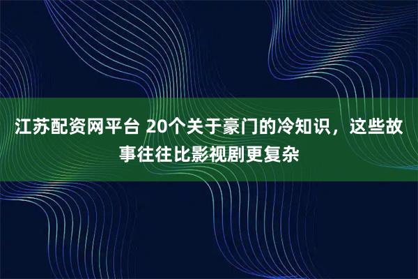 江苏配资网平台 20个关于豪门的冷知识，这些故事往往比影视剧更复杂