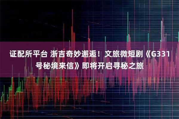 证配所平台 浙吉奇妙邂逅！文旅微短剧《G331号秘境来信》即将开启寻秘之旅