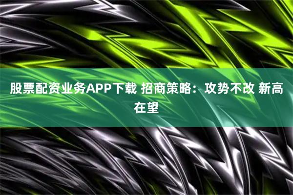 股票配资业务APP下载 招商策略：攻势不改 新高在望