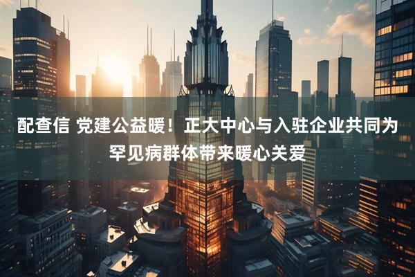 配查信 党建公益暖！正大中心与入驻企业共同为罕见病群体带来暖心关爱