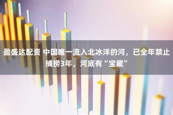 盈盛达配资 中国唯一流入北冰洋的河，已全年禁止捕捞3年，河底有“宝藏”