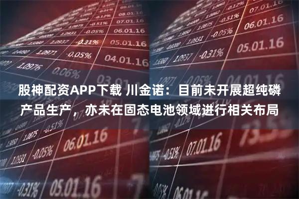 股神配资APP下载 川金诺：目前未开展超纯磷产品生产，亦未在固态电池领域进行相关布局