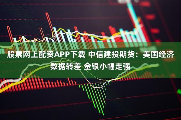 股票网上配资APP下载 中信建投期货：美国经济数据转差 金银小幅走强