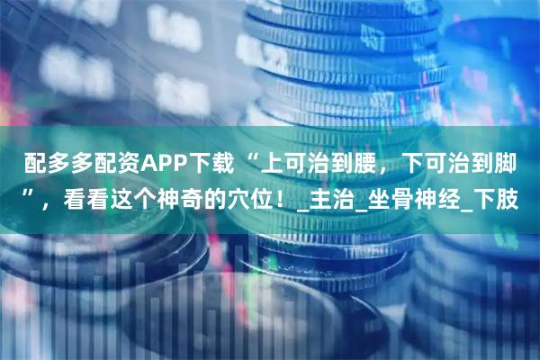 配多多配资APP下载 “上可治到腰，下可治到脚”，看看这个神奇的穴位！_主治_坐骨神经_下肢