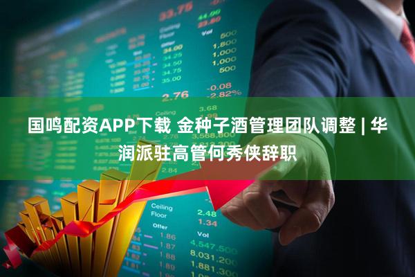 国鸣配资APP下载 金种子酒管理团队调整 | 华润派驻高管何秀侠辞职