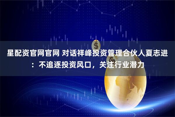 星配资官网官网 对话祥峰投资管理合伙人夏志进：不追逐投资风口，关注行业潜力
