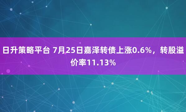 日升策略平台 7月25日嘉泽转债上涨0.6%，转股溢价率11.13%