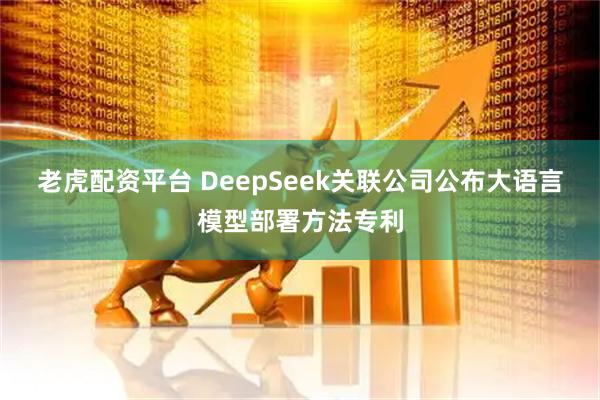 老虎配资平台 DeepSeek关联公司公布大语言模型部署方法专利
