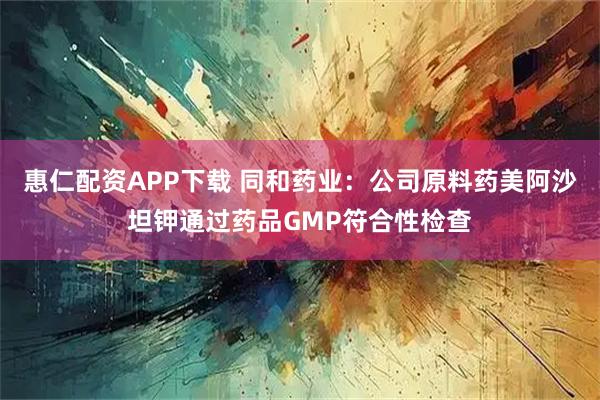惠仁配资APP下载 同和药业：公司原料药美阿沙坦钾通过药品GMP符合性检查