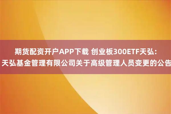 期货配资开户APP下载 创业板300ETF天弘: 天弘基金管理有限公司关于高级管理人员变更的公告