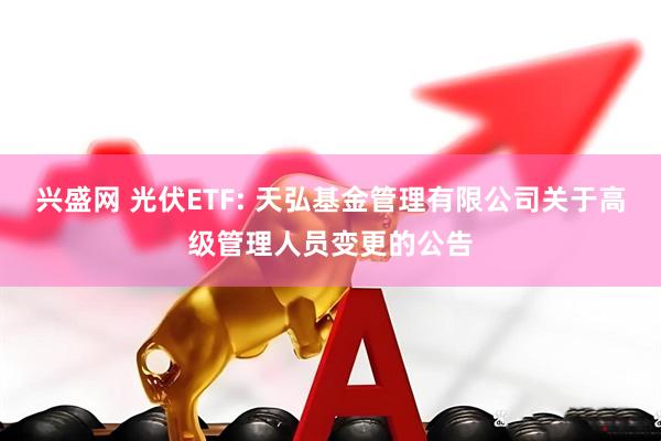 兴盛网 光伏ETF: 天弘基金管理有限公司关于高级管理人员变更的公告