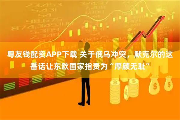 粤友钱配资APP下载 关于俄乌冲突，默克尔的这番话让东欧国家指责为“厚颜无耻”