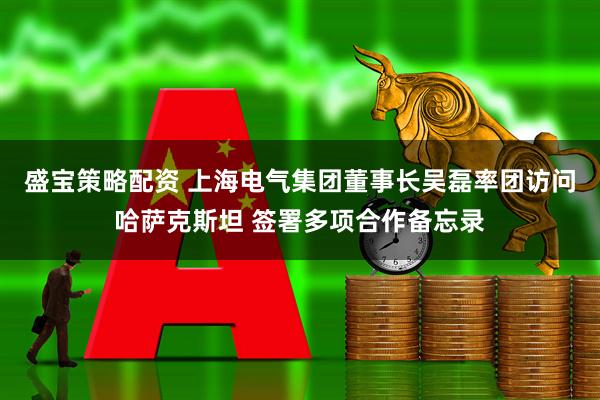 盛宝策略配资 上海电气集团董事长吴磊率团访问哈萨克斯坦 签署多项合作备忘录