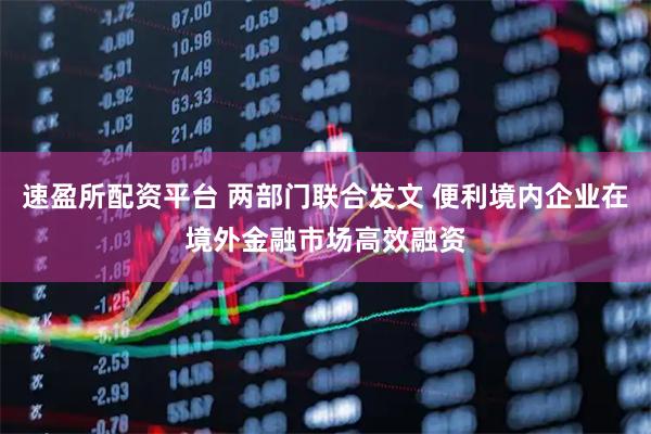速盈所配资平台 两部门联合发文 便利境内企业在境外金融市场高效融资