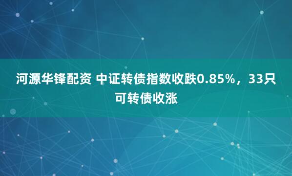 河源华锋配资 中证转债指数收跌0.85%，33只可转债收涨
