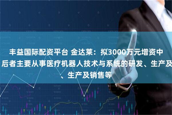 丰益国际配资平台 金达莱：拟3000万元增资中科鸿泰 后者主要从事医疗机器人技术与系统的研发、生产及销售等