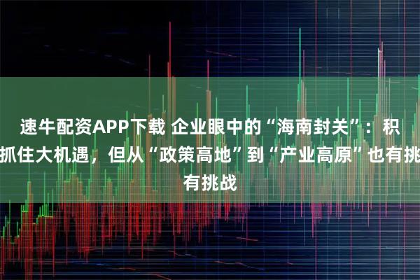 速牛配资APP下载 企业眼中的“海南封关”：积极抓住大机遇，但从“政策高地”到“产业高原”也有挑战