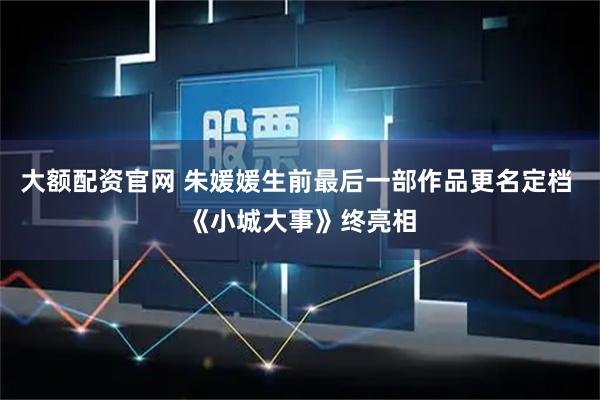 大额配资官网 朱媛媛生前最后一部作品更名定档 《小城大事》终亮相