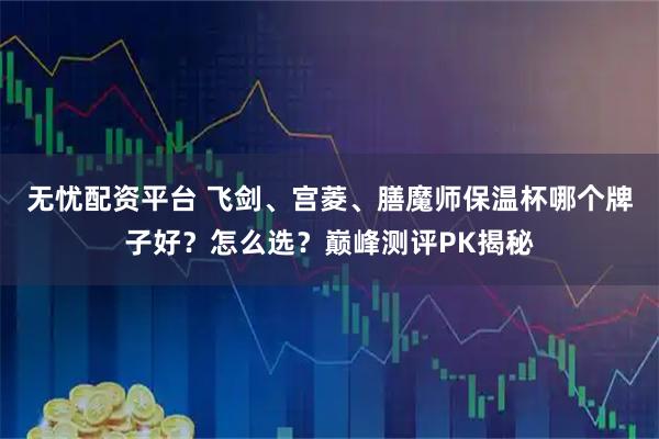 无忧配资平台 飞剑、宫菱、膳魔师保温杯哪个牌子好？怎么选？巅峰测评PK揭秘