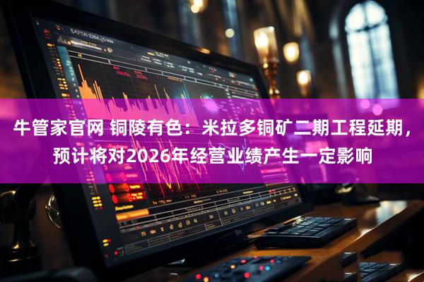 牛管家官网 铜陵有色：米拉多铜矿二期工程延期，预计将对2026年经营业绩产生一定影响