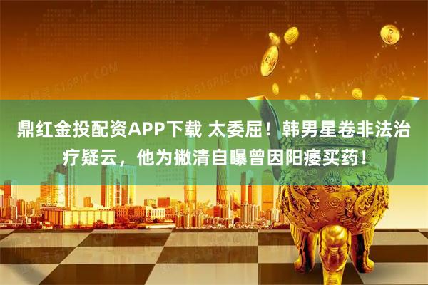 鼎红金投配资APP下载 太委屈！韩男星卷非法治疗疑云，他为撇清自曝曾因阳痿买药！