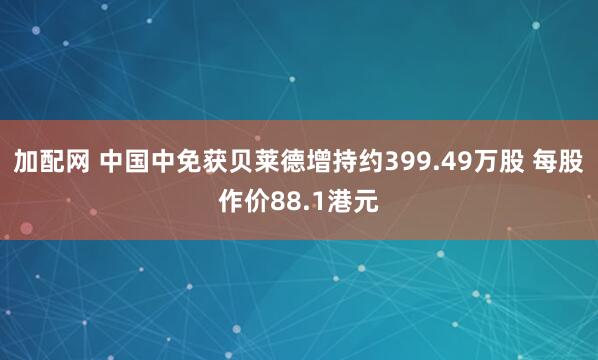加配网 中国中免获贝莱德增持约399.49万股 每股作价88.1港元
