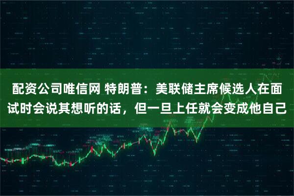 配资公司唯信网 特朗普：美联储主席候选人在面试时会说其想听的话，但一旦上任就会变成他自己