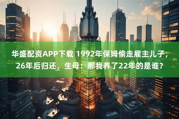 华盛配资APP下载 1992年保姆偷走雇主儿子，26年后归还，生母：那我养了22年的是谁？