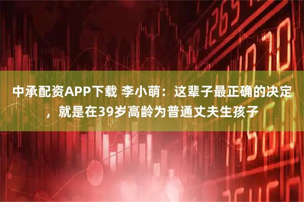 中承配资APP下载 李小萌：这辈子最正确的决定，就是在39岁高龄为普通丈夫生孩子