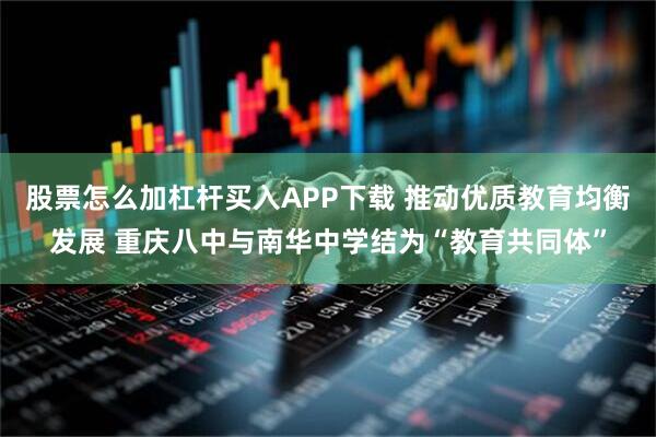 股票怎么加杠杆买入APP下载 推动优质教育均衡发展 重庆八中与南华中学结为“教育共同体”