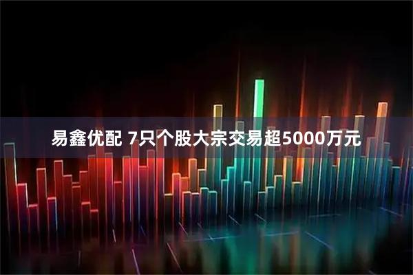易鑫优配 7只个股大宗交易超5000万元