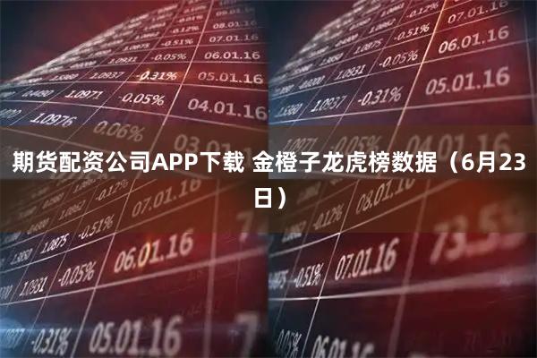 期货配资公司APP下载 金橙子龙虎榜数据（6月23日）