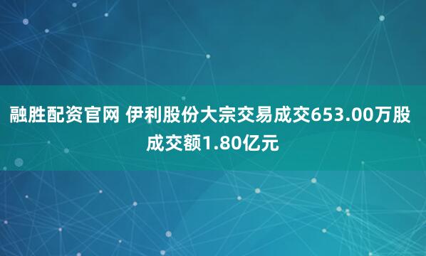 融胜配资官网 伊利股份大宗交易成交653.00万股 成交额1.80亿元