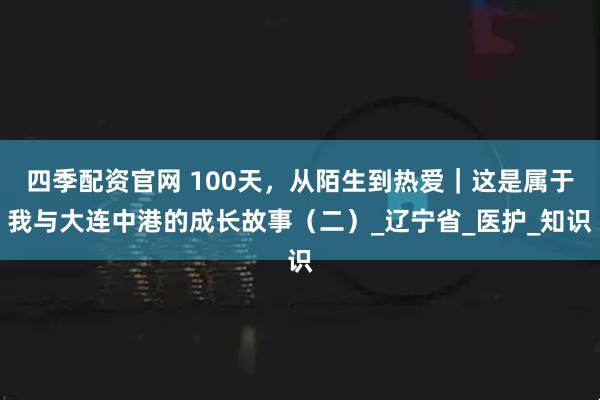 四季配资官网 100天，从陌生到热爱｜这是属于我与大连中港的成长故事（二）_辽宁省_医护_知识