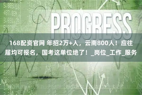 168配资官网 年招2万+人，云南800人！应往届均可报名，国考这单位绝了！_岗位_工作_服务