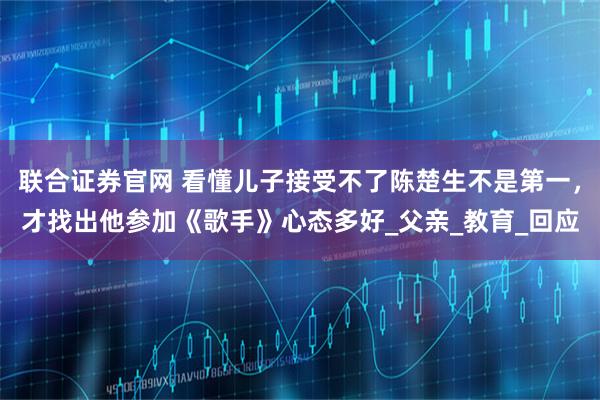 联合证券官网 看懂儿子接受不了陈楚生不是第一，才找出他参加《歌手》心态多好_父亲_教育_回应