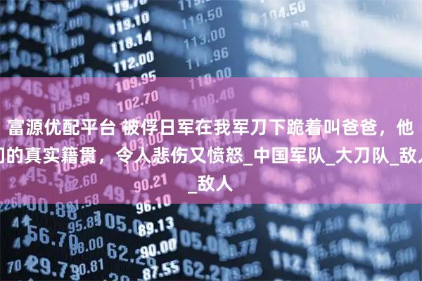 富源优配平台 被俘日军在我军刀下跪着叫爸爸，他们的真实籍贯，令人悲伤又愤怒_中国军队_大刀队_敌人