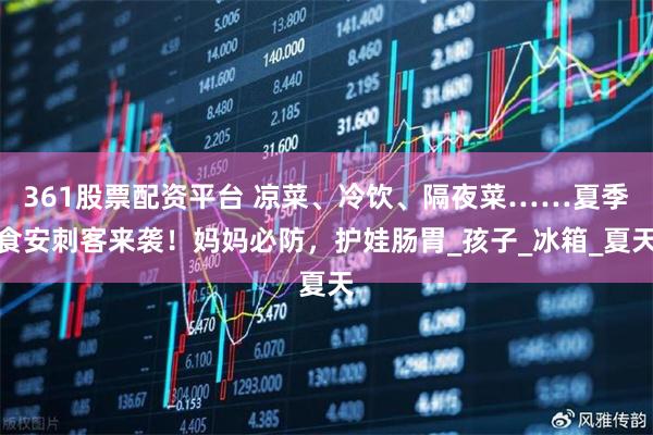 361股票配资平台 凉菜、冷饮、隔夜菜……夏季食安刺客来袭!妈妈必防,护娃肠胃_孩子_冰箱_夏天