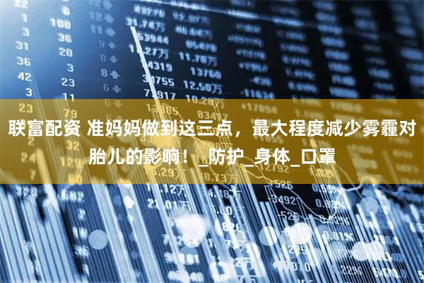 联富配资 准妈妈做到这三点，最大程度减少雾霾对胎儿的影响！_防护_身体_口罩