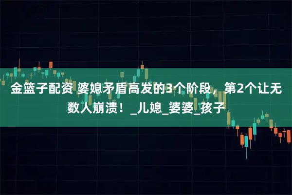 金篮子配资 婆媳矛盾高发的3个阶段，第2个让无数人崩溃！_儿媳_婆婆_孩子