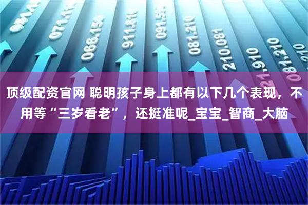 顶级配资官网 聪明孩子身上都有以下几个表现，不用等“三岁看老”，还挺准呢_宝宝_智商_大脑