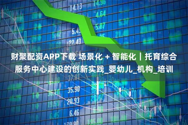 财聚配资APP下载 场景化 + 智能化｜托育综合服务中心建设的创新实践_婴幼儿_机构_培训