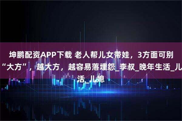 坤鹏配资APP下载 老人帮儿女带娃，3方面可别装“大方”，越大方，越容易落埋怨_李叔_晚年生活_儿媳
