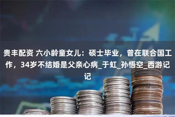 贵丰配资 六小龄童女儿：硕士毕业，曾在联合国工作，34岁不结婚是父亲心病_于虹_孙悟空_西游记