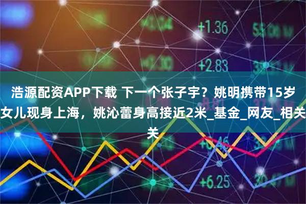 浩源配资APP下载 下一个张子宇？姚明携带15岁女儿现身上海，姚沁蕾身高接近2米_基金_网友_相关