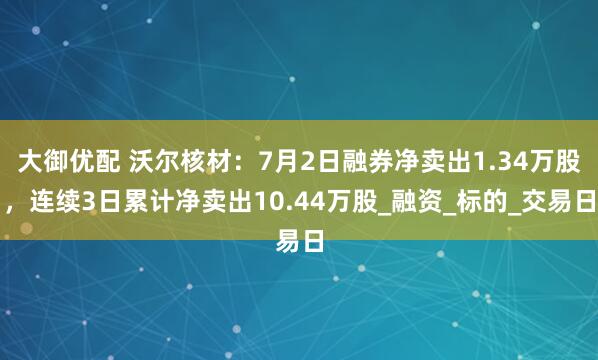 大御优配 沃尔核材：7月2日融券净卖出1.34万股，连续3日累计净卖出10.44万股_融资_标的_交易日