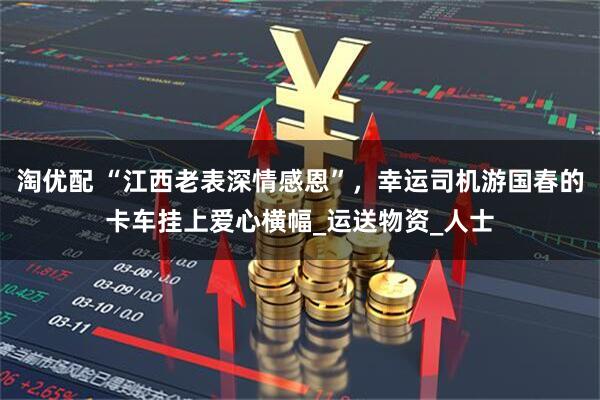 淘优配 “江西老表深情感恩”，幸运司机游国春的卡车挂上爱心横幅_运送物资_人士