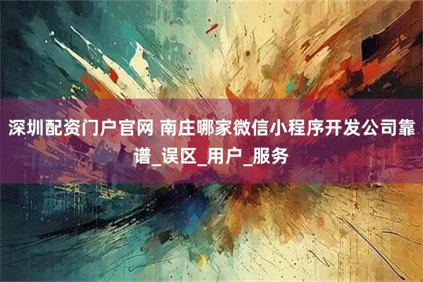 深圳配资门户官网 南庄哪家微信小程序开发公司靠谱_误区_用户_服务
